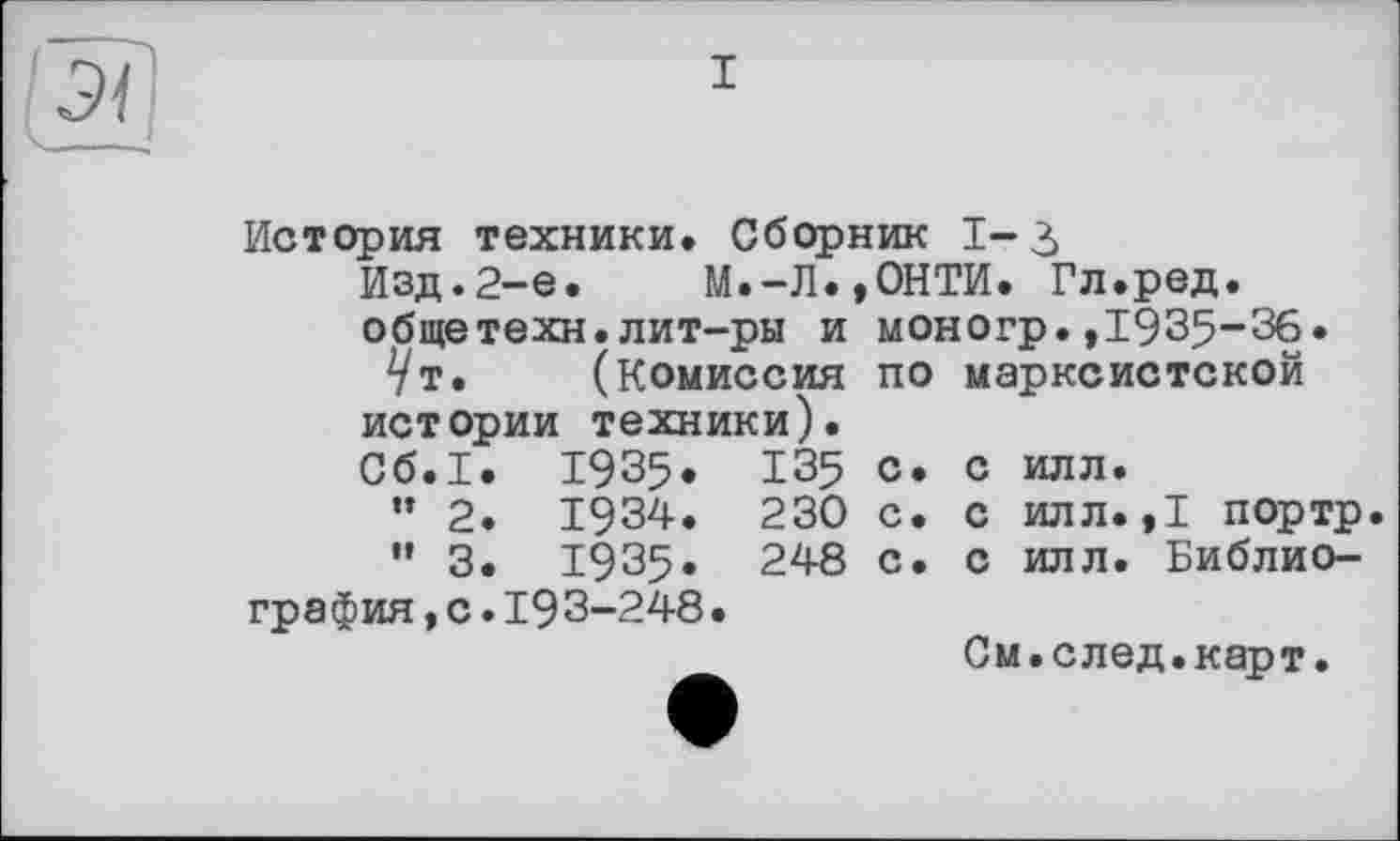 ﻿ЗІ
- -
История техники. Сборник 1-3 Изд.2-е. М.-Л.,ОНТИ. Гл.ред.
общетехн.лит-ры и
Ут. (комиссия истории техники). Сб.1. 1935. 135 ” 2. 1934. 230 ” 3. 1935. 248 графия,с.19 3-248•
моногр.,1935-36.
по марксистской
с. с илл.
с. с илл. ,1 портр
с. с илл. Библио-
См.след.карт.